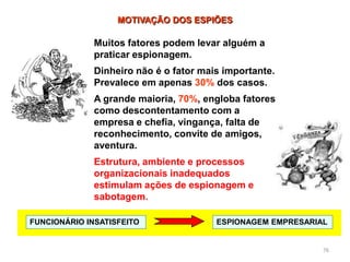 76
MOTIVAÇÃO DOS ESPIÕES
FUNCIONÁRIO INSATISFEITO ESPIONAGEM EMPRESARIAL
Muitos fatores podem levar alguém a
praticar espionagem.
Dinheiro não é o fator mais importante.
Prevalece em apenas 30% dos casos.
A grande maioria, 70%, engloba fatores
como descontentamento com a
empresa e chefia, vingança, falta de
reconhecimento, convite de amigos,
aventura.
Estrutura, ambiente e processos
organizacionais inadequados
estimulam ações de espionagem e
sabotagem.
 