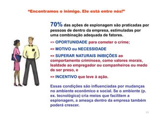 77
70% das ações de espionagem são praticadas por
pessoas de dentro da empresa, estimuladas por
uma combinação adequada de fatores.
=> OPORTUNIDADE para cometer o crime;
=> MOTIVO ou NECESSIDADE
=> SUPERAR NATURAIS INIBIÇÕES ao
comportamento criminoso, como valores morais,
lealdade ao empregador ou companheiros ou medo
de ser preso, e
=> INCENTIVO que leve à ação.
Essas condições são influenciadas por mudanças
no ambiente econômico e social. Se o ambiente (p.
ex. tecnológico) cria meios que facilitem a
espionagem, a ameaça dentro da empresa também
poderá crescer.
“Encontramos o inimigo. Ele está entre nós!”
 