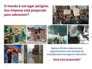 8
Apenas 6% das empresas que
experimentam uma situação de
crise/desastre conseguem sobreviver.
Você está preparado?
O mundo é um lugar perigoso.
Sua empresa está preparada
para sobreviver?
 