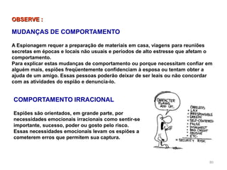 80
COMPORTAMENTO IRRACIONAL
Espiões são orientados, em grande parte, por
necessidades emocionais irracionais como sentir-se
importante, sucesso, poder ou gosto pelo risco.
Essas necessidades emocionais levam os espiões a
cometerem erros que permitem sua captura.
OBSERVE :
MUDANÇAS DE COMPORTAMENTO
A Espionagem requer a preparação de materiais em casa, viagens para reuniões
secretas em épocas e locais não usuais e períodos de alto estresse que afetam o
comportamento.
Para explicar estas mudanças de comportamento ou porque necessitam confiar em
alguém mais, espiões freqüentemente confidenciam à esposa ou tentam obter a
ajuda de um amigo. Essas pessoas poderão deixar de ser leais ou não concordar
com as atividades do espião e denuncia-lo.
 