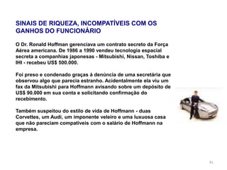 81
SINAIS DE RIQUEZA, INCOMPATÍVEIS COM OS
GANHOS DO FUNCIONÁRIO
O Dr. Ronald Hoffman gerenciava um contrato secreto da Força
Aérea americana. De 1986 a 1990 vendeu tecnologia espacial
secreta a companhias japonesas - Mitsubishi, Nissan, Toshiba e
IHI - recebeu US$ 500.000.
Foi preso e condenado graças à denúncia de uma secretária que
observou algo que parecia estranho. Acidentalmente ela viu um
fax da Mitsubishi para Hoffmann avisando sobre um depósito de
US$ 90.000 em sua conta e solicitando confirmação do
recebimento.
Também suspeitou do estilo de vida de Hoffmann - duas
Corvettes, um Audi, um imponente veleiro e uma luxuosa casa
que não pareciam compatíveis com o salário de Hoffmann na
empresa.
 
