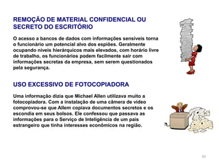 82
REMOÇÃO DE MATERIAL CONFIDENCIAL OU
SECRETO DO ESCRITÓRIO
O acesso a bancos de dados com informações sensíveis torna
o funcionário um potencial alvo dos espiões. Geralmente
ocupando níveis hierárquicos mais elevados, com horário livre
de trabalho, os funcionários podem facilmente sair com
informações secretas da empresa, sem serem questionados
pela segurança.
USO EXCESSIVO DE FOTOCOPIADORA
Uma informação dizia que Michael Allen utilizava muito a
fotocopiadora. Com a instalação de uma câmera de vídeo
comprovou-se que Allem copiava documentos secretos e os
escondia em seus bolsos. Ele confessou que passava as
informações para o Serviço de Inteligência de um país
estrangeiro que tinha interesses econômicos na região.
 