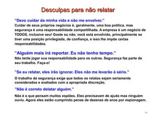 84
“Devo cuidar da minha vida e não me envolver.”
Cuidar de seus próprios negócios é, geralmente, uma boa política, mas
segurança é uma responsabilidade compartilhada. A empresa é um negócio de
TODOS, inclusive seu! Goste ou não, você está envolvido, principalmente se
tiver uma posição privilegiada, de confiança, e isso lhe impõe certas
responsabilidades.
”Alguém mais irá reportar. Eu não tenho tempo.”
Não tente jogar sua responsabilidade para os outros. Segurança faz parte de
seu trabalho. Faça-o!
”Se eu relatar, eles irão ignorar. Eles não me levarão à sério.”
O trabalho de segurança exige que todos os relatos sejam seriamente
considerados e avaliados com a apropriada discreção.
”Não é correto delatar alguém.”
Não é o que pensam muitos espiões. Eles precisavam de ajuda mas ninguém
ouviu. Agora eles estão cumprindo penas de dezenas de anos por espionagem.
Desculpas para não relatar
 