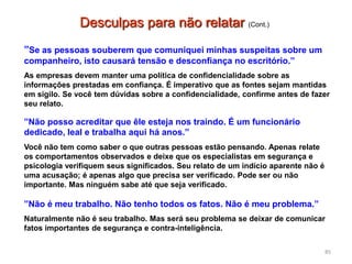 ”Se as pessoas souberem que comuniquei minhas suspeitas sobre um
companheiro, isto causará tensão e desconfiança no escritório.”
As empresas devem manter uma política de confidencialidade sobre as
informações prestadas em confiança. É imperativo que as fontes sejam mantidas
em sigilo. Se você tem dúvidas sobre a confidencialidade, confirme antes de fazer
seu relato.
”Não posso acreditar que êle esteja nos traindo. É um funcionário
dedicado, leal e trabalha aqui há anos.”
Você não tem como saber o que outras pessoas estão pensando. Apenas relate
os comportamentos observados e deixe que os especialistas em segurança e
psicologia verifiquem seus significados. Seu relato de um indício aparente não é
uma acusação; é apenas algo que precisa ser verificado. Pode ser ou não
importante. Mas ninguém sabe até que seja verificado.
”Não é meu trabalho. Não tenho todos os fatos. Não é meu problema.”
Naturalmente não é seu trabalho. Mas será seu problema se deixar de comunicar
fatos importantes de segurança e contra-inteligência.
85
Desculpas para não relatar (Cont.)
 