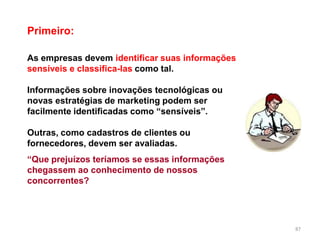Primeiro:
87
As empresas devem identificar suas informações
sensíveis e classifica-las como tal.
Informações sobre inovações tecnológicas ou
novas estratégias de marketing podem ser
facilmente identificadas como “sensíveis”.
Outras, como cadastros de clientes ou
fornecedores, devem ser avaliadas.
“Que prejuízos teríamos se essas informações
chegassem ao conhecimento de nossos
concorrentes?
 