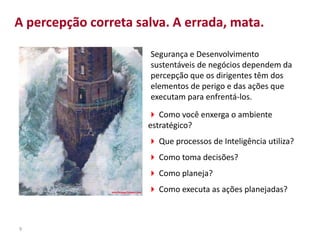 9
 Como você enxerga o ambiente
estratégico?
 Que processos de Inteligência utiliza?
 Como toma decisões?
 Como planeja?
 Como executa as ações planejadas?
Segurança e Desenvolvimento
sustentáveis de negócios dependem da
percepção que os dirigentes têm dos
elementos de perigo e das ações que
executam para enfrentá-los.
A percepção correta salva. A errada, mata.
 