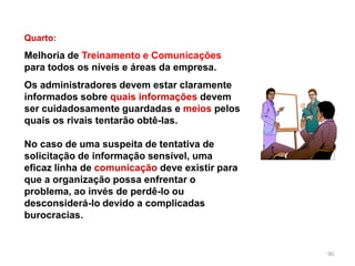 90
Quarto:
Melhoria de Treinamento e Comunicações
para todos os níveis e áreas da empresa.
Os administradores devem estar claramente
informados sobre quais informações devem
ser cuidadosamente guardadas e meios pelos
quais os rivais tentarão obtê-las.
No caso de uma suspeita de tentativa de
solicitação de informação sensível, uma
eficaz linha de comunicação deve existir para
que a organização possa enfrentar o
problema, ao invés de perdê-lo ou
desconsiderá-lo devido a complicadas
burocracias.
 