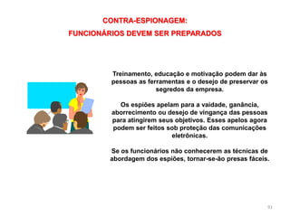 91
CONTRA-ESPIONAGEM:
FUNCIONÁRIOS DEVEM SER PREPARADOS
Treinamento, educação e motivação podem dar às
pessoas as ferramentas e o desejo de preservar os
segredos da empresa.
Os espiões apelam para a vaidade, ganância,
aborrecimento ou desejo de vingança das pessoas
para atingirem seus objetivos. Esses apelos agora
podem ser feitos sob proteção das comunicações
eletrônicas.
Se os funcionários não conhecerem as técnicas de
abordagem dos espiões, tornar-se-ão presas fáceis.
 