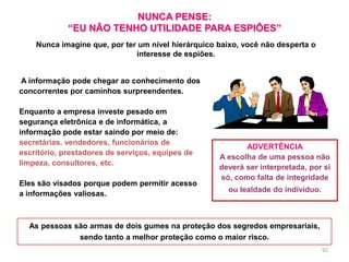 92
A informação pode chegar ao conhecimento dos
concorrentes por caminhos surpreendentes.
Enquanto a empresa investe pesado em
segurança eletrônica e de informática, a
informação pode estar saindo por meio de:
secretárias, vendedores, funcionários de
escritório, prestadores de serviços, equipes de
limpeza, consultores, etc.
Eles são visados porque podem permitir acesso
a informações valiosas.
NUNCA PENSE:
“EU NÃO TENHO UTILIDADE PARA ESPIÕES”
ADVERTÊNCIA
A escolha de uma pessoa não
deverá ser interpretada, por si
só, como falta de integridade
ou lealdade do indivíduo.
As pessoas são armas de dois gumes na proteção dos segredos empresariais,
sendo tanto a melhor proteção como o maior risco.
Nunca imagine que, por ter um nível hierárquico baixo, você não desperta o
interesse de espiões.
 