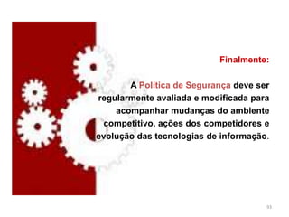 Finalmente:
A Política de Segurança deve ser
regularmente avaliada e modificada para
acompanhar mudanças do ambiente
competitivo, ações dos competidores e
evolução das tecnologias de informação.
93
 