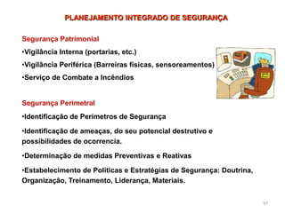 97
Segurança Patrimonial
•Vigilância Interna (portarias, etc.)
•Vigilância Periférica (Barreiras físicas, sensoreamentos)
•Serviço de Combate a Incêndios
Segurança Perimetral
•Identificação de Perímetros de Segurança
•Identificação de ameaças, do seu potencial destrutivo e
possibilidades de ocorrencia.
•Determinação de medidas Preventivas e Reativas
•Estabelecimento de Políticas e Estratégias de Segurança: Doutrina,
Organização, Treinamento, Liderança, Materiais.
PLANEJAMENTO INTEGRADO DE SEGURANÇA
 