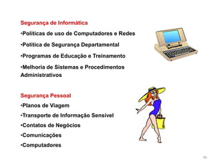 99
Segurança de Informática
•Políticas de uso de Computadores e Redes
•Política de Segurança Departamental
•Programas de Educação e Treinamento
•Melhoria de Sistemas e Procedimentos
Administrativos
Segurança Pessoal
•Planos de Viagem
•Transporte de Informação Sensível
•Contatos de Negócios
•Comunicações
•Computadores
 