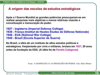 A orígem das escolas de estudos estratégicos Após a I Guerra Mundial as grandes potências preocuparam-se em realizar pesquisas mais objetivas e menos retóricas visando a conceituação e mensuração do poder. 1927 - Inglaterra (Imperial Defense College) 1936 - França (Institut de Hautes Études de Défense Nationale) 1946 - EUA (National War College) 1949 - Brasil (Escola Superior de Guerra) No Brasil, a idéia de um instituto de altos estudos políticos e estratégicos, freqüentado por civis e militares, brotara em  1927 , 29 anos antes da fundação da ESG. (A idéia foi de  Pandiá Calógeras ) Fonte:  A GEOPOLÍTICA E AS PROJEÇÕES DO PODER - Gen. Meira Mattos Milton R. Almeida - Treinamento Estratégico - Tel. (11) 51834475 - E-mail:  [email_address] 