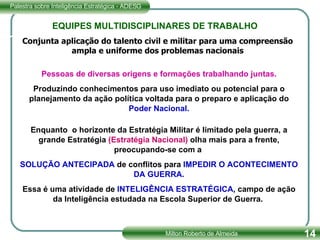 EQUIPES MULTIDISCIPLINARES DE TRABALHO Pessoas de diversas origens e formações trabalhando juntas. Produzindo conhecimentos para uso imediato ou potencial para o planejamento da ação política voltada para o preparo e aplicação do  Poder Nacional. Enquanto  o horizonte da Estratégia Militar é limitado pela guerra, a grande Estratégia  (Estratégia Nacional)  olha mais para a frente, preocupando-se com a  SOLUÇÃO ANTECIPADA  de conflitos para  IMPEDIR O ACONTECIMENTO DA GUERRA. Essa é uma atividade de  INTELIGÊNCIA   ESTRATÉGICA , campo de ação da Inteligência estudada na Escola Superior de Guerra.  Conjunta aplicação do talento civil e militar para uma compreensão ampla e uniforme dos problemas nacionais 