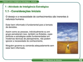 1 - Atividade de Inteligência Estratégica 1.1 - Considerações Iniciais Estar bem informado é fundamental para a tomada de decisões.  Assim como as pessoas, individualmente ou em grupo perceberam isso, também os Estados, cujas políticas e estratégias estão fundamentadas em modernas técnicas de planejamento, não podem ignorar a necessidade do conhecimento. Ninguém governa ou comanda adequadamente sem estar bem informado. O desejo e a necessidade de conhecimentos são inerentes à natureza humana. 