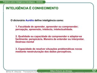 O dicionário  Aurélio   define inteligência como: 1. Faculdade de aprender, apreender ou compreender; percepção, apreensão, intelecto, intelectualidade. 2. Qualidade ou capacidade de compreender e adaptar-se facilmente; perspicácia. Maneira de entender ou interpretar. Destreza mental 3. Capacidade de resolver situações problemáticas novas mediante reestruturação dos dados perceptivos. INTELIGÊNCIA É CONHECIMENTO Milton R. Almeida - Treinamento Estratégico - Tel. (11) 51834475 - E-mail:  [email_address] 