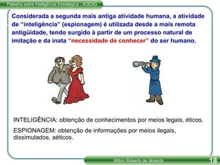Considerada a segunda mais antiga atividade humana, a atividade de “inteligência” (espionagem) é utilizada desde a mais remota antigüidade, tendo surgido à partir de um processo natural de imitação e da inata  “necessidade de conhecer”  do ser humano. INTELIGÊNCIA: obtenção de conhecimentos por meios legais, éticos. ESPIONAGEM: obtenção de informações por meios ilegais, dissimulados, aéticos. 