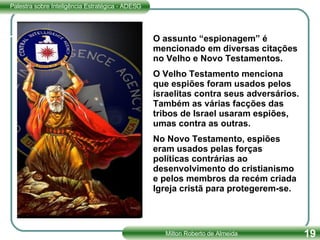 O assunto “espionagem” é mencionado em diversas citações no Velho e Novo Testamentos. O Velho Testamento menciona que espiões foram usados pelos israelitas contra seus adversários. Também as várias facções das tribos de Israel usaram espiões, umas contra as outras.  No Novo Testamento, espiões eram usados pelas forças políticas contrárias ao desenvolvimento do cristianismo e pelos membros da recém criada Igreja cristã para protegerem-se. 