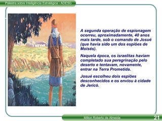 A segunda operação de espionagem ocorreu, aproximadamente, 40 anos mais tarde, sob o comando de Josué (que havia sido um dos espiões de Moisés). Naquela época, os israelitas haviam completado sua peregrinação pelo deserto e tentavam, novamente, entrar na Terra Prometida. Josué escolheu dois espiões desconhecidos e os enviou à cidade de Jericó. 