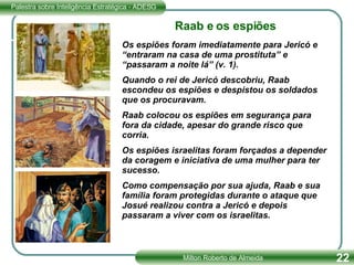Os espiões foram imediatamente para Jericó e “entraram na casa de uma prostituta” e “passaram a noite lá” (v. 1).  Quando o rei de Jericó descobriu, Raab escondeu os espiões e despistou os soldados que os procuravam. Raab colocou os espiões em segurança para fora da cidade, apesar do grande risco que corria. Os espiões israelitas foram forçados a depender da coragem e iniciativa de uma mulher para ter sucesso.  Como compensação por sua ajuda, Raab e sua família foram protegidas durante o ataque que Josué realizou contra a Jericó e depois passaram a viver com os israelitas. Raab e os espiões 