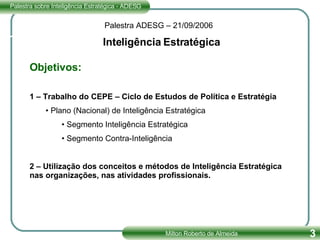 Palestra ADESG – 21/09/2006 Inteligência Estratégica Objetivos: 1 – Trabalho do CEPE – Ciclo de Estudos de Política e Estratégia Plano (Nacional) de Inteligência Estratégica Segmento Inteligência Estratégica Segmento Contra-Inteligência 2 – Utilização dos conceitos e métodos de Inteligência Estratégica nas organizações, nas atividades profissionais. 