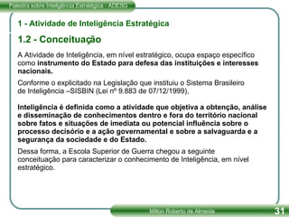 A Atividade de Inteligência, em nível estratégico, ocupa espaço específico como  instrumento do Estado para defesa das instituições e interesses nacionais. Conforme o explicitado na Legislação que instituiu o Sistema Brasileiro de Inteligência –SISBIN (Lei nº 9.883 de 07/12/1999),  Inteligência é definida como a atividade que objetiva a obtenção, análise e disseminação de conhecimentos dentro e fora do território nacional sobre fatos e situações de imediata ou potencial influência sobre o processo decisório e a ação governamental e sobre a salvaguarda e a segurança da sociedade e do Estado. Dessa forma, a Escola Superior de Guerra chegou a seguinte conceituação para caracterizar o conhecimento de Inteligência, em nível estratégico. 1 - Atividade de Inteligência Estratégica 1.2 - Conceituação 