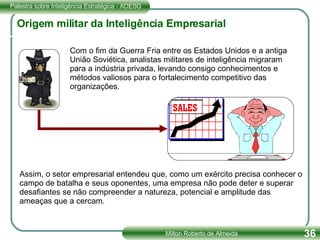Origem militar da Inteligência Empresarial Com o fim da Guerra Fria entre os Estados Unidos e a antiga União Soviética, analistas militares de inteligência migraram para a indústria privada, levando consigo conhecimentos e métodos valiosos para o fortalecimento competitivo das organizações. Assim, o setor empresarial entendeu que, como um exército precisa conhecer o campo de batalha e seus oponentes, uma empresa não pode deter e superar desafiantes se não compreender a natureza, potencial e amplitude das ameaças que a cercam. 