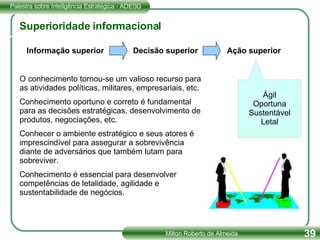 Superioridade informacional O conhecimento tornou-se um valioso recurso para as atividades políticas, militares, empresariais, etc. Conhecimento oportuno e correto é fundamental para as decisões estratégicas, desenvolvimento de produtos, negociações, etc. Conhecer o ambiente estratégico e seus atores é imprescindível para assegurar a sobrevivência diante de adversários que também lutam para sobreviver. Conhecimento é essencial para desenvolver competências de letalidade, agilidade e sustentabilidade de negócios. Informação superior  Decisão superior  Ação superior Ágil Oportuna Sustentável Letal 