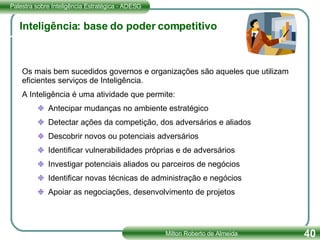 Inteligência: base do poder competitivo Os mais bem sucedidos governos e organizações são aqueles que utilizam eficientes serviços de Inteligência. A Inteligência é uma atividade que permite: Antecipar mudanças no ambiente estratégico Detectar ações da competição, dos adversários e aliados Descobrir novos ou potenciais adversários Identificar vulnerabilidades próprias e de adversários Investigar potenciais aliados ou parceiros de negócios Identificar novas técnicas de administração e negócios Apoiar as negociações, desenvolvimento de projetos 