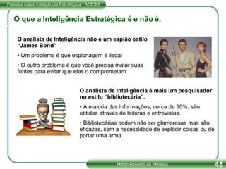 O que a Inteligência Estratégica é e não é. O analista de Inteligência não é um espião estilo “James Bond” Um problema é que espionagem é ilegal O outro problema é que você precisa matar suas fontes para evitar que elas o comprometam. O analista de Inteligência é mais um pesquisador no estilo “bibliotecária”. A maioria das informações, cerca de 90%, são obtidas através de leituras e entrevistas. Bibliotecárias podem não ser glamorosas mas são  eficazes, sem a necessidade de explodir coisas ou de portar uma arma. 