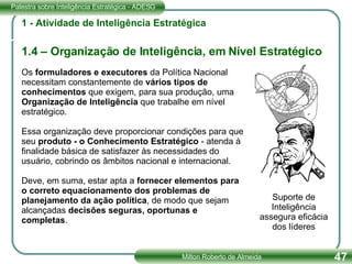 1 - Atividade de Inteligência Estratégica 1.4 – Organização de Inteligência, em Nível Estratégico Os  formuladores e executores  da Política Nacional necessitam constantemente de  vários tipos de conhecimentos  que exigem, para sua produção, uma  Organização de Inteligência  que trabalhe em nível estratégico.  Essa organização deve proporcionar condições para que seu  produto - o Conhecimento Estratégico  - atenda à finalidade básica de satisfazer às necessidades do usuário, cobrindo os âmbitos nacional e internacional.  Deve, em suma, estar apta a  fornecer elementos para o correto equacionamento dos problemas de planejamento da ação política , de modo que sejam alcançadas  decisões seguras, oportunas e completas . Suporte de Inteligência assegura eficácia dos líderes 