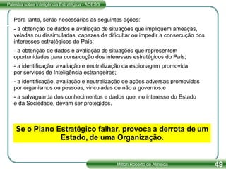 Para tanto, serão necessárias as seguintes ações: - a obtenção de dados e avaliação de situações que impliquem ameaças, veladas ou dissimuladas, capazes de dificultar ou impedir a consecução dos interesses estratégicos do País; - a obtenção de dados e avaliação de situações que representem oportunidades para consecução dos interesses estratégicos do País; - a identificação, avaliação e neutralização da espionagem promovida por serviços de Inteligência estrangeiros; - a identificação, avaliação e neutralização de ações adversas promovidas por organismos ou pessoas, vinculadas ou não a governos;e - a salvaguarda dos conhecimentos e dados que, no interesse do Estado e da Sociedade, devam ser protegidos. Se o Plano Estratégico falhar, provoca a derrota de um Estado, de uma Organização. 