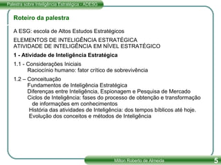 Roteiro da palestra A ESG: escola de Altos Estudos Estratégicos ELEMENTOS DE INTELIGÊNCIA ESTRATÉGICA ATIVIDADE DE INTELIGÊNCIA EM NÍVEL ESTRATÉGICO 1 - Atividade de Inteligência Estratégica   1.1 - Considerações Iniciais   Raciocínio humano: fator crítico de sobrevivência   1.2 – Conceituação   Fundamentos de Inteligência Estratégica   Diferenças entre Inteligência, Espionagem e Pesquisa de Mercado   Ciclos de Inteligência: fases do processo de obtenção e transformação  de informações em conhecimentos   História das atividades de Inteligência: dos tempos bíblicos até hoje.     Evolução dos conceitos e métodos de Inteligência 