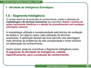 1 - Atividade de Inteligência Estratégica 1.5 – Segmento Inteligência O correto exercício da produção do conhecimento, impõe a utilização de metodologia e de técnicas acessórias  que permitam  afastar a prática de ações meramente intuitivas e a adoção de procedimentos sem qualquer orientação racional. A metodologia utilizada é complementada pela técnica de avaliação de dados e, em alguns casos, pela utilização de técnicas acessórias. A aplicação dessas técnicas permite uma abordagem mais eficiente de problemas de alta complexidade e maior eficácia na elaboração do conhecimento. Assim sendo, pode-se conceituar o Segmento Inteligência como: O segmento da Atividade de Inteligência, voltado, especificamente, para a produção do conhecimento. 
