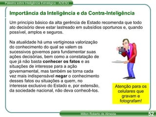 Um princípio básico da alta gerência de Estado recomenda que todo ato decisório deve estar lastreado em subsídios oportunos e, quando possível, amplos e seguros. Na atualidade há uma vertiginosa valorização do conhecimento do qual se valem os sucessivos governos para fundamentar suas ações decisórias, bem como a constatação de que já não basta  conhecer os fatos  e as situações de interesse para a ação governamental, mas também se torna cada vez mais indispensável  negar  o conhecimento desses fatos ou situações a quem, no interesse exclusivo do Estado e, por extensão, da sociedade nacional, não deva conhecê-los. Importância da Inteligência e da Contra-Inteligência Atenção para os celulares que gravam e fotografam! 