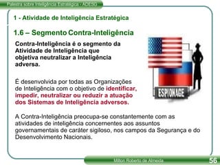 1 - Atividade de Inteligência Estratégica 1.6 – Segmento Contra-Inteligência Contra-Inteligência é o segmento da Atividade de Inteligência que objetiva neutralizar a Inteligência adversa. É desenvolvida por todas as Organizações de Inteligência com o objetivo de  identificar, impedir, neutralizar ou reduzir a atuação dos Sistemas de Inteligência adversos. A Contra-Inteligência preocupa-se constantemente com as atividades de inteligência concernentes aos assuntos governamentais de caráter sigiloso, nos campos da Segurança e do Desenvolvimento Nacionais. 
