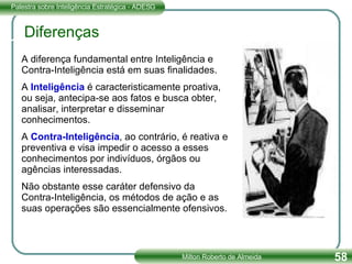 A diferença fundamental entre Inteligência e Contra-Inteligência está em suas finalidades. A  Inteligência  é caracteristicamente proativa, ou seja, antecipa-se aos fatos e busca obter, analisar, interpretar e disseminar conhecimentos. A  Contra-Inteligência , ao contrário, é reativa e preventiva e visa impedir o acesso a esses conhecimentos por indivíduos, órgãos ou agências interessadas. Não obstante esse caráter defensivo da Contra-Inteligência, os métodos de ação e as suas operações são essencialmente ofensivos. Diferenças 