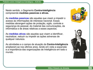 Neste sentido, o Segmento  Contra-Inteligência  compreende  medidas passivas e ativas. As  medidas passivas  são aquelas que visam a impedir o acesso às informações de interesse nacional. Essas medidas abrangem ações de proteção, sigilo, controle e segurança do pessoal, do material das comunicações, da informática e de áreas relativas a esses aspectos. As  medidas ativas  são aquelas que visam a identificar, neutralizar, reduzir ou impedir as ações adversas de qualquer natureza. As atividades e o campo de atuação da  Contra-Inteligência  ampliaram-se nos últimos anos, tendo em vista a expansão e a importância das organizações de Inteligência em todo o mundo. 