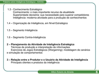 1.3 - Conhecimento Estratégico   Conhecimento: o mais importante recurso da atualidade   Superioridade decisória: sua necessidade para superar competidores   Inteligência: moderna atividade para a produção de conhecimentos   1.4 – Organização de Inteligência, em Nível Estratégico 1.5 – Segmento Inteligência 1.6 – Segmento Contra-Inteligência 2 – Planejamento da Atividade de Inteligência Estratégica   Técnicas de produção e interpretação de informações   Exercícios de Jogos Estratégicos (Wargaming): modelagem de cenários e simulação de comportamentos 3 – Relação entre o Produtor e o Usuário da Atividade de Inteligência   Principais clientes e produtos da inteligência 