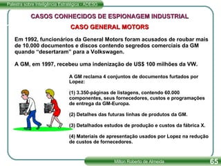 Em 1992, funcionários da General Motors foram acusados de roubar mais de 10.000 documentos e discos contendo segredos comerciais da GM quando “desertaram” para a Volkswagen.  A GM, em 1997, recebeu uma indenização de US$ 100 milhões da VW. CASOS CONHECIDOS DE ESPIONAGEM INDUSTRIAL CASO GENERAL MOTORS A GM reclama 4 conjuntos de documentos furtados por Lopez: (1) 3.350-páginas de listagens, contendo 60.000 componentes, seus fornecedores, custos e programações de entrega da GM-Europa. (2) Detalhes das futuras linhas de produtos da GM. (3) Detalhados estudos de produção e custos da fábrica X. (4) Materiais de apresentação usados por Lopez na redução de custos de fornecedores.  