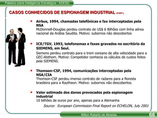 CASOS CONHECIDOS DE ESPIONAGEM INDUSTRIAL   (CONT.) Airbus, 1994, chamadas telefônicas e fax interceptadas pela NSA McDonnell-Douglas perdeu contrato de US$ 6 Bilhões com linha aérea nacional da Arábia Saudita. Motivo: subornos não descobertos ICE/TGV, 1993, telefonemas e faxes gravados no escritório da SIEMENS, em Seul.  Siemens perdeu contrato para o trem coreano de alta velocidade para a GEC-Alsthom. Motivo: Competidor conhecia os cálculos de custos feitos pela SIEMENS. Thomson-CSF, 1994, comunicações interceptadas pela NSA/CIA Thomson-CSF perdeu imenso contrato de radares para a floresta brasileira para a Raytheon. Motivo: subornos não descobertos. Valor estimado dos danos provocados pela espionagem industrial 10 bilhões de euros por ano, apenas para a Alemanha Source:  European Commission Final Report on ECHELON, July 2001 