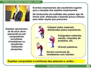 Eventos empresariais são excelentes lugares para a atuação dos espiões empresariais.  No burburinho da multidão eles podem agir de forma sutil, disfarçada e fazendo pouco esforço para obter aquilo que procuram. Espiões aproximam-se de seus alvos passando-se por compradores, jornalistas, investidores ou estudantes realizando pesquisas. Coletam todos materiais distribuidos pelos expositores. Fotografam materiais, stands, maquetes de produtos, etc. Ouvem conversas de vendedores com clientes. Gravam palestras. Espiões conquistam a confiança das pessoas e, então... 