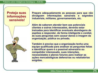 Prepare adequadamente as pessoas para que não divulguem informações sensíveis e segredos industriais, militares, governamentais, etc. Além de saberem atender bem aos potenciais clientes e outros interessados, deverão estar treinadas para identificar eventuais abordagens de espiões e responder, de forma inteligente e cordial, às suas perguntas sem causar danos à imagem da organização, pública ou privada.  Também é preciso que a organização tenha uma equipe qualificada para analisar as perguntas feitas e identificar quem é o possível adversário ou competidor interessado, suas intenções, necessidades e planos futuros para realizar as ações mercadológicas defensivas ou retaliatórias exigidas. Proteja suas  informações  sensíveis! 