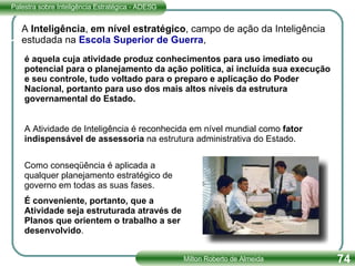 A Atividade de Inteligência é reconhecida em nível mundial como  fator indispensável de assessoria  na estrutura administrativa do Estado.  Como conseqüência é aplicada a qualquer planejamento estratégico de governo em todas as suas fases.  É conveniente, portanto, que a Atividade seja estruturada através de Planos que orientem o trabalho a ser desenvolvido .  A  Inteligência ,  em nível estratégico , campo de ação da Inteligência estudada na  Escola Superior de Guerra ,  é aquela cuja atividade produz conhecimentos para uso imediato ou potencial para o planejamento da ação política, aí incluída sua execução e seu controle, tudo voltado para o preparo e aplicação do Poder Nacional, portanto para uso dos mais altos níveis da estrutura governamental do Estado. 