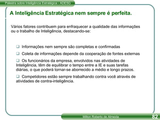 A Inteligência Estratégica nem sempre é perfeita. Informações nem sempre são completas e confirmadas Coleta de informações depende da cooperação de fontes externas Os funcionários da empresa, envolvidos nas atividades de Inteligência, têm de equilibrar o tempo entre a IE e suas tarefas diárias, o que poderá tornar-se aborrecido a médio e longo prazos. Competidores estão sempre trabalhando contra você através de atividades de contra-inteligência. Vários fatores contribuem para enfraquecer a qualidade das informações ou o trabalho de Inteligência, destacando-se: 