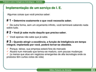 Implementação de um serviço de I. E. Algumas coisas que você precisa saber: # 1 -  Determine exatamente o que você necessita saber. De outra forma, sem um orçamento infinito, você terminará sabendo nada sobre tudo. # 2 -  Você já sabe muito daquilo que precisa saber. Você apenas não sabe que já sabe. # 3  – Quando atingir a excelência, a função de Inteligência em tempo integral, implantada por você, poderá tornar-se obsoleta. Porque, talvez, sua empresa estará fora do mercado Atuará num mercado que tornou-se maduro, com poucas mudanças (a menos que atue em negócios emergentes de alta tecnologia onde os produtos têm curtos ciclos de vida) 