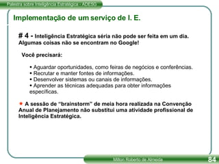 # 4 -  Inteligência Estratégica séria não pode ser feita em um dia. Algumas coisas não se encontram no Google! Você precisará: Aguardar oportunidades, como feiras de negócios e conferências. Recrutar e manter fontes de informações. Desenvolver sistemas ou canais de informações. Aprender as técnicas adequadas para obter informações específicas. A sessão de “brainstorm” de meia hora realizada na Convenção Anual de Planejamento não substitui uma atividade profissional de Inteligência Estratégica. Implementação de um serviço de I. E. 