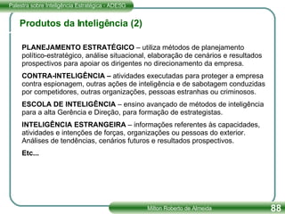 Produtos da Inteligência (2) PLANEJAMENTO ESTRATÉGICO  – utiliza métodos de planejamento político-estratégico, análise situacional, elaboração de cenários e resultados prospectivos para apoiar os dirigentes no direcionamento da empresa. CONTRA-INTELIGÊNCIA –  atividades executadas para proteger a empresa contra espionagem, outras ações de inteligência e de sabotagem conduzidas por competidores, outras organizações, pessoas estranhas ou criminosos. ESCOLA DE INTELIGÊNCIA  – ensino avançado de métodos de inteligência para a alta Gerência e Direção, para formação de estrategistas. INTELIGÊNCIA ESTRANGEIRA  – informações referentes às capacidades, atividades e intenções de forças, organizações ou pessoas do exterior. Análises de tendências, cenários futuros e resultados prospectivos. Etc...   