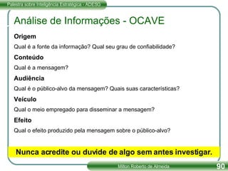 Análise de Informações - OCAVE Origem Qual é a fonte da informação? Qual seu grau de confiabilidade?  Conteúdo Qual é a mensagem? Audiência Qual é o público-alvo da mensagem? Quais suas características? Veículo Qual o meio empregado para disseminar a mensagem? Efeito Qual o efeito produzido pela mensagem sobre o público-alvo? Nunca acredite ou duvide de algo sem antes investigar. 