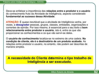 Deve-se enfatizar a importância das  relações entre o produtor e o usuário do conhecimento fruto da Atividade de Inteligência, aspecto considerado fundamental ao sucesso dessa Atividade . ATENÇÃO:  É quase inevitável que a atividade de Inteligência venha, por vezes, a  desagradar  pessoas, grupos, classes, entidades, organizações e correntes de opinião. Por isso mesmo, é essencial para o seu êxito o  bom relacionamento entre produtor e usuário , isto é, entre os que vão proporcionar os conhecimentos e os que vão servir-se deles. O  usuário do conhecimento  localiza-se no extremo de uma cadeia.  Na condição de cliente, ele é o destinatário de um produto acabado . As relações entre produtor e usuário, no entanto, não podem ser descritas de maneira simples. A necessidade do Cliente determina o tipo trabalho de Inteligência a ser executado. 